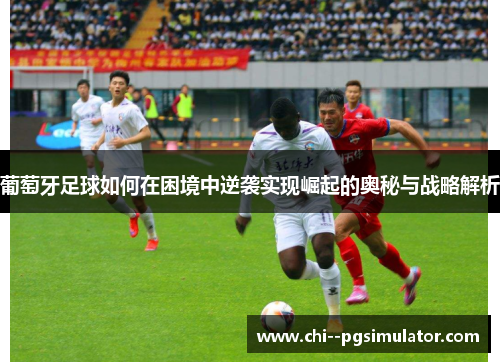 葡萄牙足球如何在困境中逆袭实现崛起的奥秘与战略解析