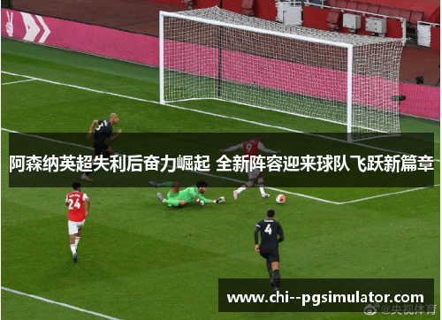 阿森纳英超失利后奋力崛起 全新阵容迎来球队飞跃新篇章