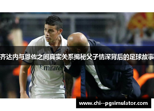 齐达内与恩佐之间真实关系揭秘父子情深背后的足球故事 齐达内与恩佐之间真实关系揭秘父子情深背后的足球故事