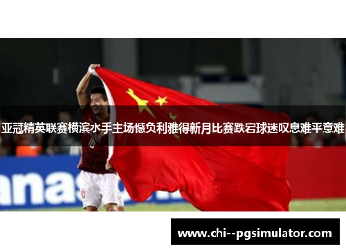 亚冠精英联赛横滨水手主场憾负利雅得新月比赛跌宕球迷叹息难平意难