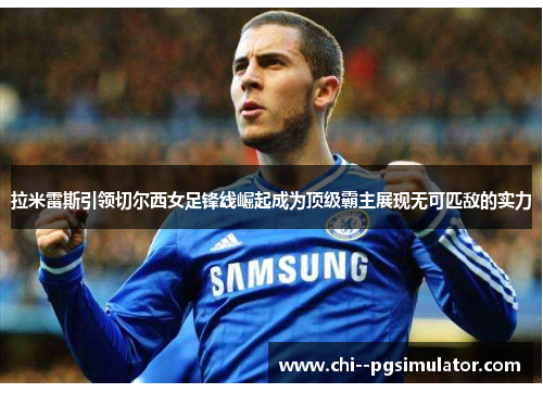 拉米雷斯引领切尔西女足锋线崛起成为顶级霸主展现无可匹敌的实力